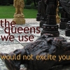 ginny_t: intellectual snobbery (A close-up of chess pieces, the text reads "the queens we use would not excite you" a quote from "One Night in Bangkok") ginny_t: A close-up of chess pieces, the text reads "the queens we use would not excite you" a quote from "One Night in Bangkok" (intellectual snobbery)